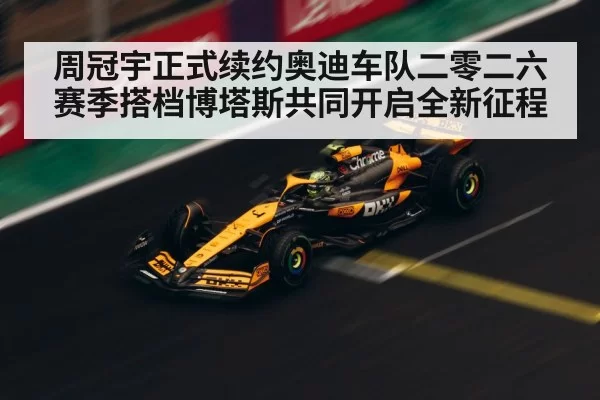 周冠宇正式续约奥迪车队二零二六赛季搭档博塔斯共同开启全新征程