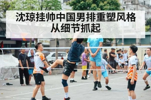 沈琼挂帅中国男排重塑风格从细节抓起