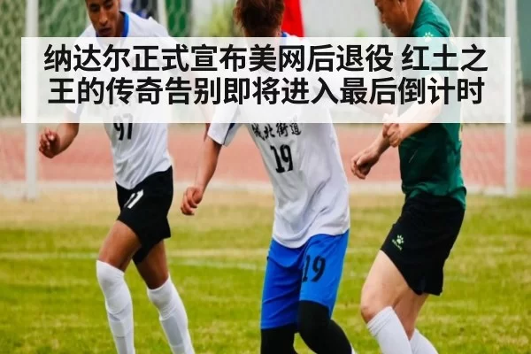 纳达尔正式宣布美网后退役 红土之王的传奇告别即将进入最后倒计时