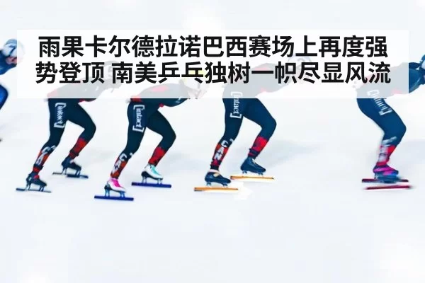 雨果卡尔德拉诺巴西赛场上再度强势登顶 南美乒乓独树一帜尽显风流